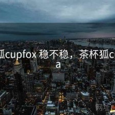 茶杯狐cupfox 稳不稳，茶杯狐cupfoxa