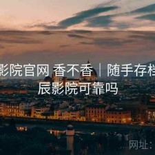 星辰影院官网 香不香｜随手存档，星辰影院可靠吗