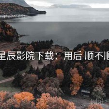 星辰影院下载：用后 顺不顺