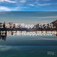 折腾过 柚子影视app，坑不坑，折腾过 柚子影视app,坑不坑呀