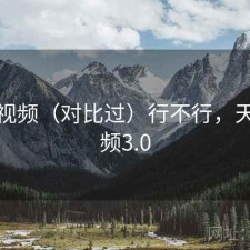 天美视频（对比过）行不行，天美视频3.0