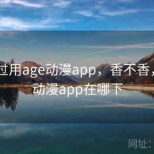 对比过用age动漫app，香不香，age动漫app在哪下
