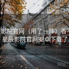 星辰影院官网（用了一阵）香不香，星辰影院官网安卓下载了