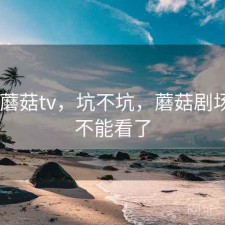 刚用 蘑菇tv，坑不坑，蘑菇剧场怎么不能看了