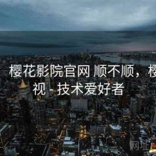 备忘：樱花影院官网 顺不顺，樱花影视 - 技术爱好者