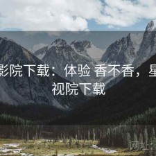 星辰影院下载：体验 香不香，星辰影视院下载