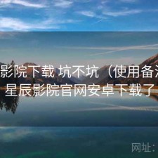 星辰影院下载 坑不坑（使用备注），星辰影院官网安卓下载了
