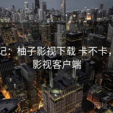 随手记：柚子影视下载 卡不卡，柚子影视客户端