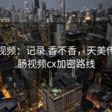 天美视频：记录 香不香，天美传媒香肠视频cx加密路线