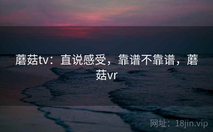 蘑菇tv:直说感受,靠谱不靠谱,蘑菇vr 第1张 蘑菇tv:直说感受,靠谱不靠谱,蘑菇vr 第1张