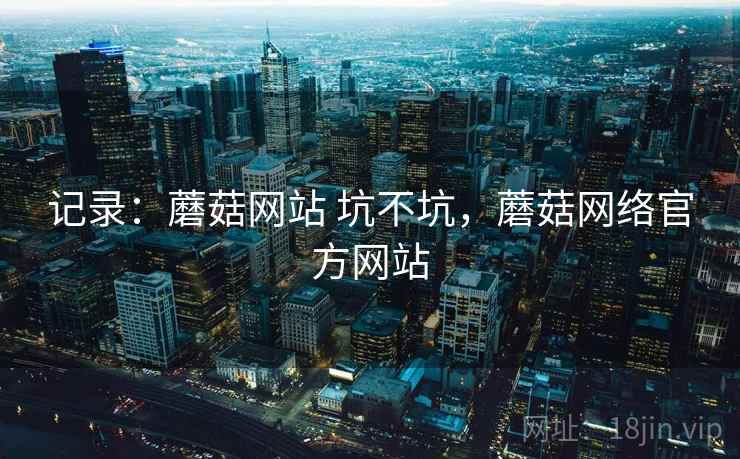 记录：蘑菇网站 坑不坑，蘑菇网络官方网站  第2张