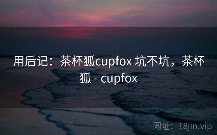 用后记：茶杯狐cupfox 坑不坑，茶杯狐 - cupfox  第2张