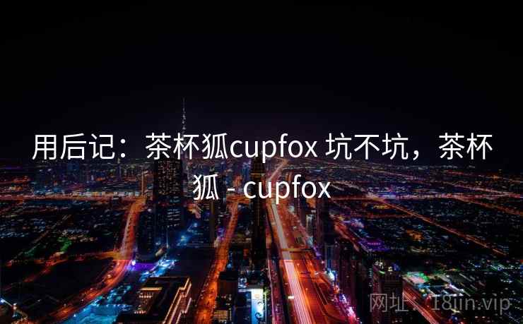 用后记：茶杯狐cupfox 坑不坑，茶杯狐 - cupfox  第1张