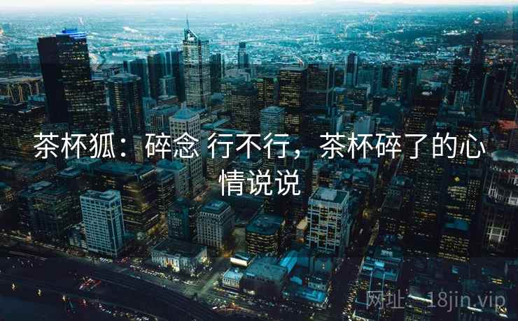 茶杯狐:碎念 行不行,茶杯碎了的心情说说 第1张 茶杯狐:碎念 行不行,茶杯碎了的心情说说 第1张