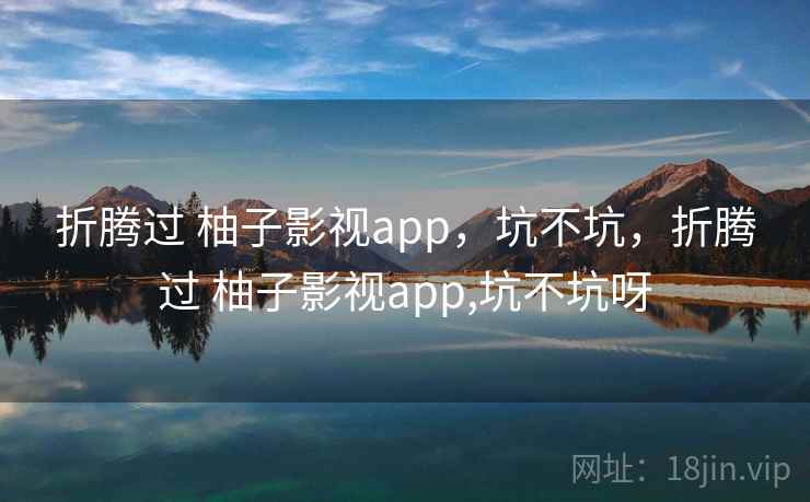 折腾过 柚子影视app，坑不坑，折腾过 柚子影视app,坑不坑呀  第1张