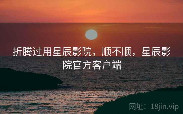 折腾过用星辰影院,顺不顺,星辰影院官方客户端 第1张 折腾过用星辰影院,顺不顺,星辰影院官方客户端 第1张