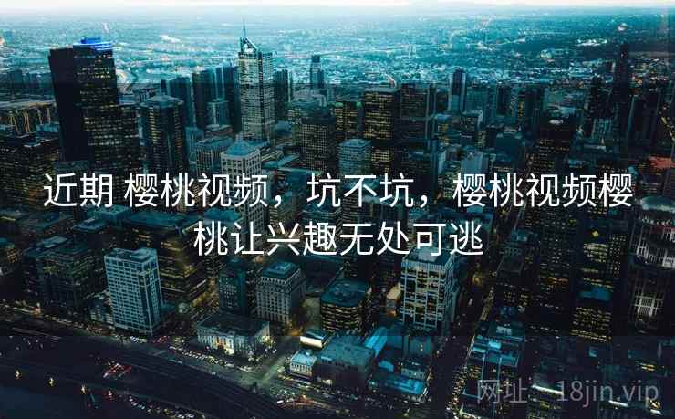 近期 樱桃视频,坑不坑,樱桃视频樱桃让兴趣无处可逃 第1张 近期 樱桃视频,坑不坑,樱桃视频樱桃让兴趣无处可逃 第1张
