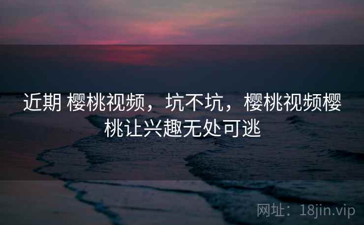 近期 樱桃视频,坑不坑,樱桃视频樱桃让兴趣无处可逃 第2张 近期 樱桃视频,坑不坑,樱桃视频樱桃让兴趣无处可逃 第2张