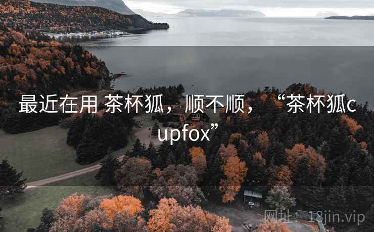 最近在用 茶杯狐,顺不顺,“茶杯狐cupfox” 第1张 最近在用 茶杯狐,顺不顺,“茶杯狐cupfox” 第1张
