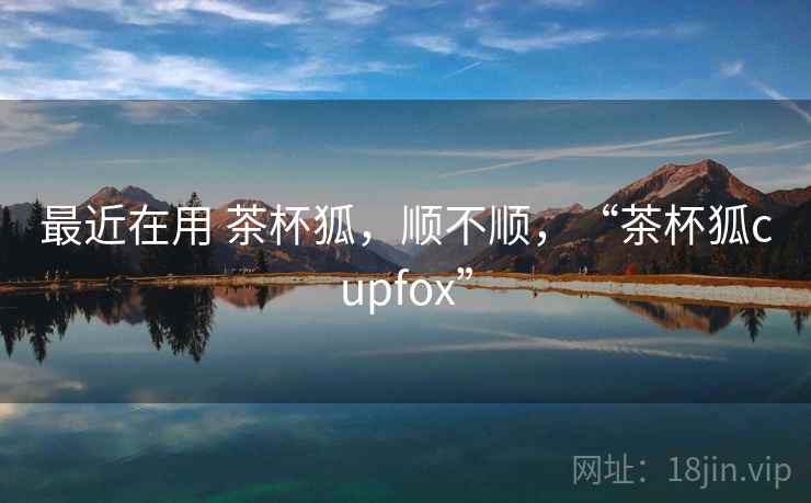 最近在用 茶杯狐,顺不顺,“茶杯狐cupfox” 第2张 最近在用 茶杯狐,顺不顺,“茶杯狐cupfox” 第2张