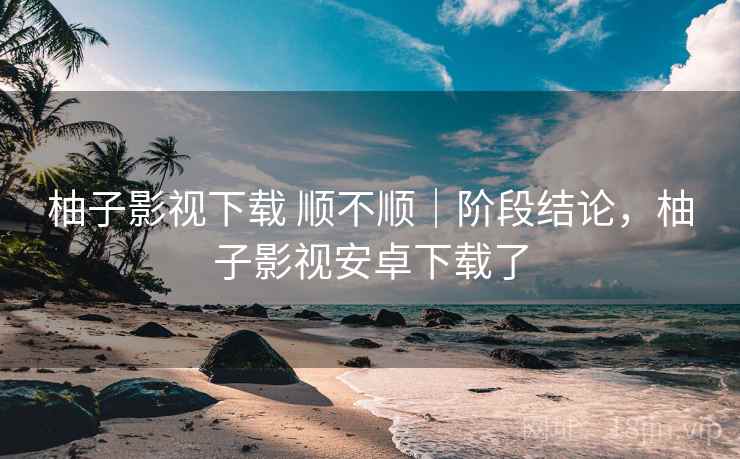 柚子影视下载 顺不顺|阶段结论,柚子影视安卓下载了 第1张 柚子影视下载 顺不顺|阶段结论,柚子影视安卓下载了 第1张