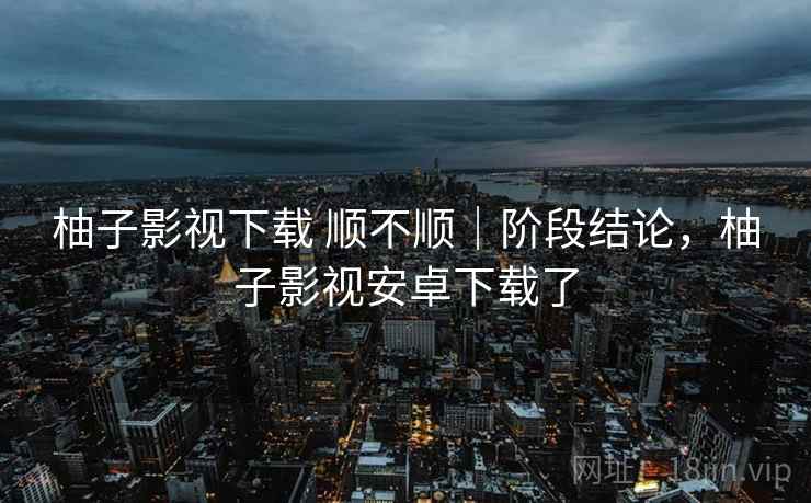 柚子影视下载 顺不顺|阶段结论,柚子影视安卓下载了 第2张 柚子影视下载 顺不顺|阶段结论,柚子影视安卓下载了 第2张