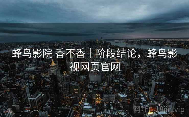 蜂鸟影院 香不香|阶段结论,蜂鸟影视网页官网 第2张 蜂鸟影院 香不香|阶段结论,蜂鸟影视网页官网 第2张
