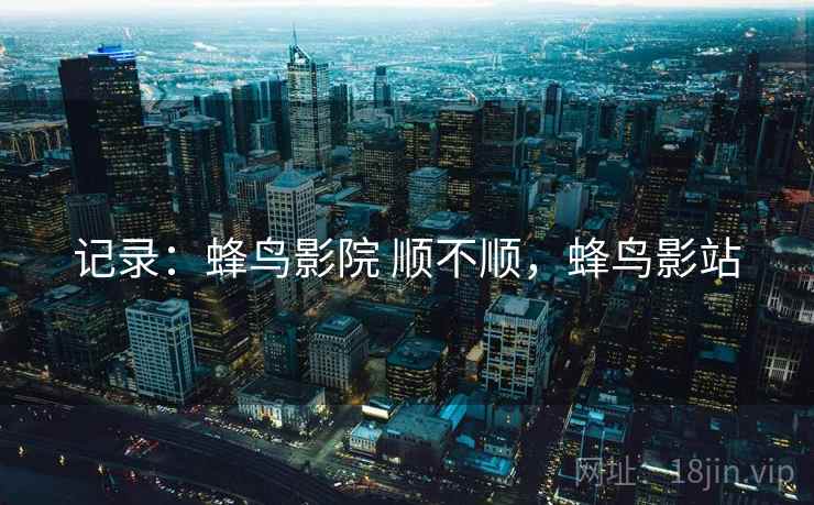 记录:蜂鸟影院 顺不顺,蜂鸟影站 第2张 记录:蜂鸟影院 顺不顺,蜂鸟影站 第2张