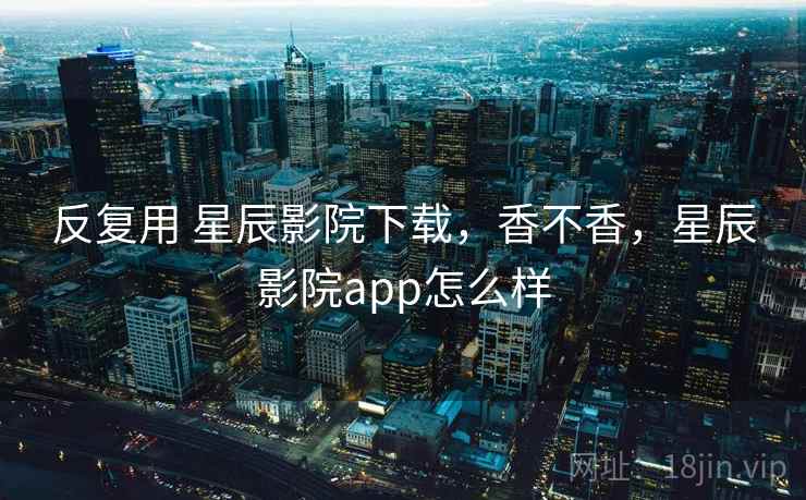 反复用 星辰影院下载,香不香,星辰影院app怎么样 第2张 反复用 星辰影院下载,香不香,星辰影院app怎么样 第2张
