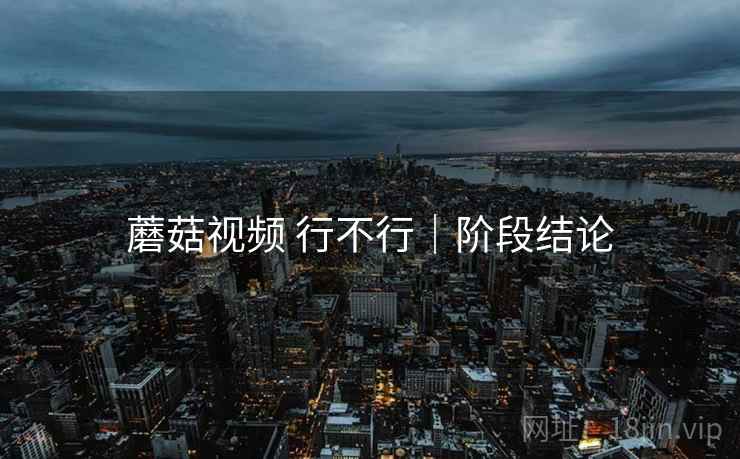 蘑菇视频 行不行|阶段结论 第1张 蘑菇视频 行不行|阶段结论 第1张