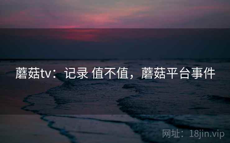 蘑菇tv：记录 值不值，蘑菇平台事件  第2张